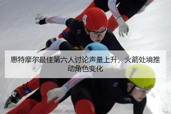 惠特摩尔最佳第六人讨论声量上升，火箭处境推动角色变化