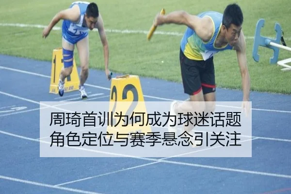 周琦首训为何成为球迷话题 角色定位与赛季悬念引关注